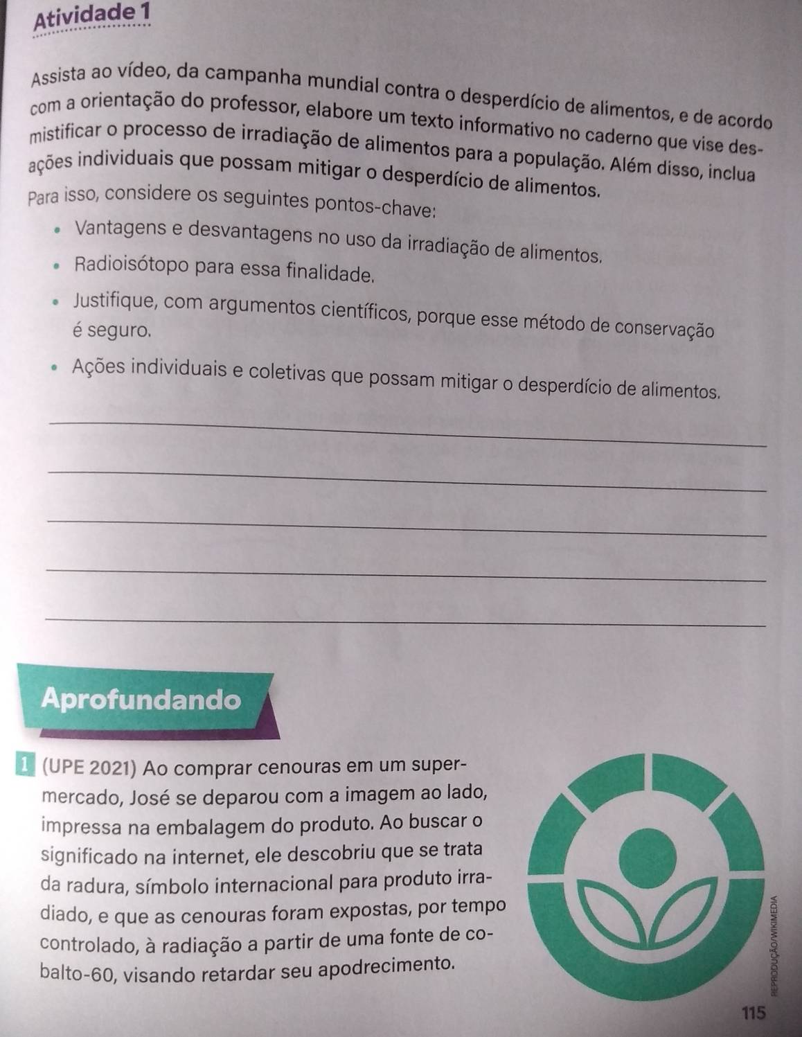 Atividade 1 
Assista ao vídeo, da campanha mundial contra o desperdício de alimentos, e de acordo 
com a orientação do professor, elabore um texto informativo no caderno que vise des- 
mistificar o processo de irradiação de alimentos para a população. Além disso, inclua 
inções individuais que possam mitigar o desperdício de alimentos. 
Para isso, considere os seguintes pontos-chave: 
Vantagens e desvantagens no uso da irradiação de alimentos. 
Radioisótopo para essa finalidade. 
Justifique, com argumentos científicos, porque esse método de conservação 
é seguro. 
Ações individuais e coletivas que possam mitigar o desperdício de alimentos. 
_ 
_ 
_ 
_ 
_ 
Aprofundando 
(UPE 2021) Ao comprar cenouras em um super- 
mercado, José se deparou com a imagem ao lado, 
impressa na embalagem do produto. Ao buscar o 
significado na internet, ele descobriu que se trata 
da radura, símbolo internacional para produto irra- 
diado, e que as cenouras foram expostas, por tempo 
controlado, à radiação a partir de uma fonte de co- 
balto- 60, visando retardar seu apodrecimento.