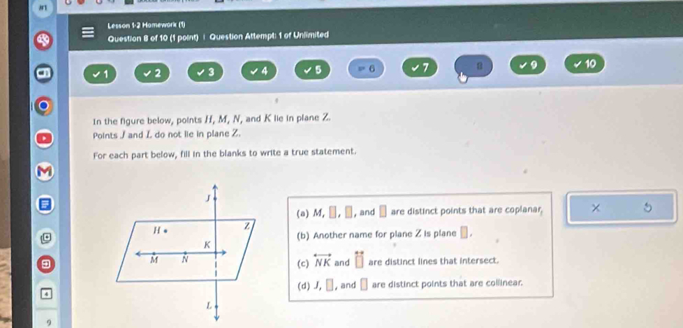 Lesson 1-2 Homework (1) 
Question 8 of 10 (1 point) | Question Attempt: 1 of Unlimited
1 2 3 4 5 6 7 8 9 10
In the figure below, points H, M, N, and K lie in plane Z. 
Points / and L do not lie in plane Z. 
For each part below, fill in the blanks to write a true statement. 
(a) M, □ , □ , and □ are distinct points that are coplanar. 5 
(b) Another name for plane Z is plane □ , 
9(c) overleftrightarrow NK and overleftrightarrow □  are distinct lines that intersect. 
4(d) J, □ , and □ are distinct points that are collinear. 
9