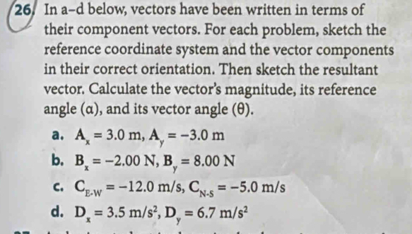 In a-d below, vectors have been written in terms of
their component vectors. For each problem, sketch the
reference coordinate system and the vector components
in their correct orientation. Then sketch the resultant
vector. Calculate the vector’s magnitude, its reference
angle (α), and its vector angle (θ).
a. A_x=3.0m, A_y=-3.0m
b. B_x=-2.00N, B_y=8.00N
C. C_E-W=-12.0m/s, C_N-5=-5.0m/s
d. D_x=3.5m/s^2, D_y=6.7m/s^2