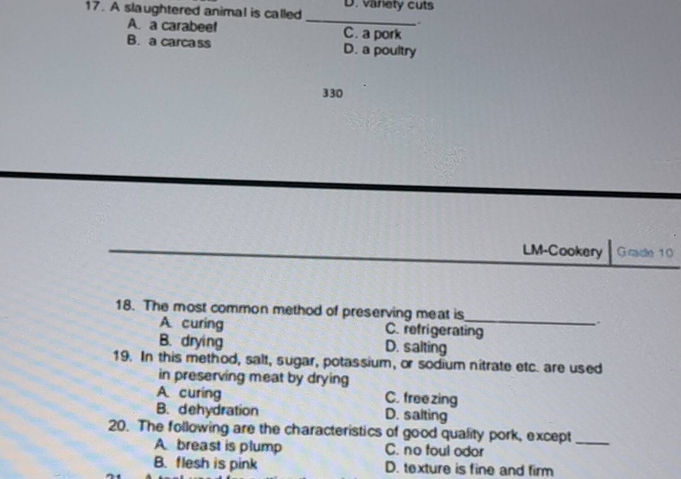 A slaughtered animal is called D. variety cuts
_
.
A. a carabee! C. a pork
B. a carcass D. a poultry
330
LM-Cookery Grade 10
18. The most common method of preserving meat is_
.
A curing C. refrigerating
B. drying D. salting
19. In this method, salt, sugar, potassium, or sodium nitrate etc. are used
in preserving meat by drying
A curing
C. freezing
B. dehydration
D. salting
20. The following are the characteristics of good quality pork, except_
A breast is plump C. no foul odor
B. flesh is pink D. texture is fine and firm