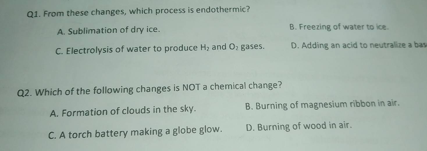 From these changes, which process is endothermic?
A. Sublimation of dry ice.
B. Freezing of water to ice.
C. Electrolysis of water to produce H_2 and O_2 gases. D. Adding an acid to neutralize a bas
Q2. Which of the following changes is NOT a chemical change?
A. Formation of clouds in the sky. B. Burning of magnesium ribbon in air.
C. A torch battery making a globe glow. D. Burning of wood in air.