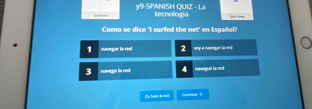 y9-SPANISH QUIZ - La 
Question tecnologia Quiz Timer 
Como se dice 'I surfed the net' en Español? 
1 navegar la red 2 voy a navegar la red 
3 navego la red 4 navegué la red 
Save & exit Continue →