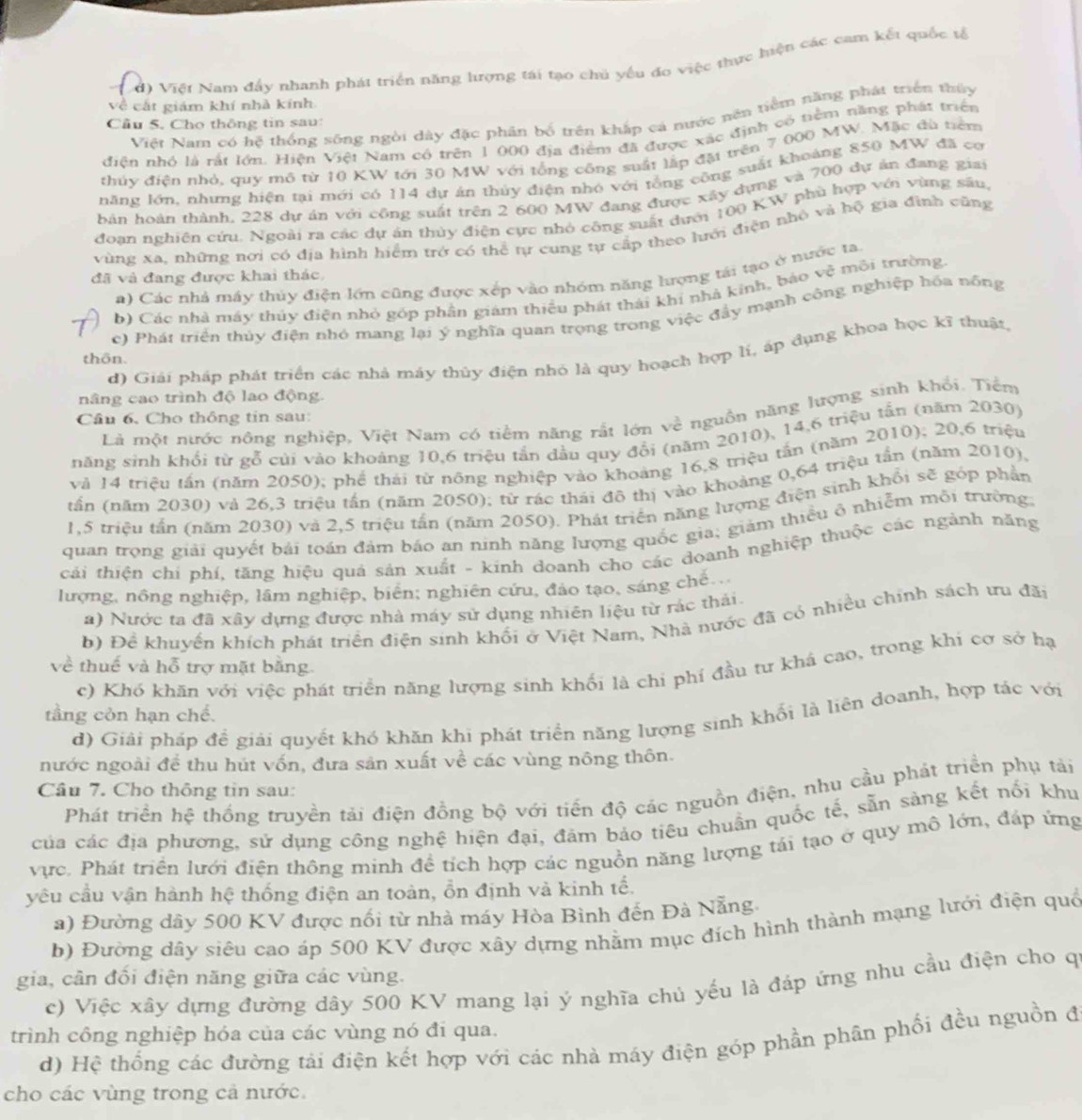 Việt Nam đấy nhanh phát triển năng lượng tái tạo chủ yếu đo việc thực hiện các cam kết quốc tố
về cắt giám khí nhà kính
Việt Nam có hệ thống sống ngôi dày đặc phân bố trên khắp cá nước nên tiểm năng phát triển thủy
Cầu 5. Cho thông tin sau:
diện nhỏ là rất lớn. Hiện Việt Nam có trên 1 000 địa điểm đã được xác định có tiêm năng phát triển
thủy điện nhỏ, quy mô từ 10 KW tới 30 MW với tổng công suất lập đặt trên 7 000 MW. Mặc đù tiêm
năng lớn, nhưng hiện tại mới có 114 dự án thủy điện nhó với tổng công suất khoảng 850 MW đã cơ
Bản hoàn thành, 228 dự án với công suất trên 2 600 MW đang được xây dựng và 700 dự ản đang giai
đoạn nghiên cứu. Ngoài ra các dự án thủy điện cực nhỏ công suất dưới 100 KW phù hợp với vùng sâu,
vùng xa, những nơi có địa hình hiểm trở có thể tự cung tự cấp theo lưới điện nhỏ và hộ gia đình cũng
đã và đang được khai thác.
a) Các nhà máy thủy điện lớn cũng được xếp vào nhóm năng hượng tái tạo ở nước ta,
b) Các nhà máy thủy điện nhỏ góp phần giám thiếu phát thái khí nhà kinh, báo vệ môi trường
c) Phát triển thủy điện nhỏ mang lại ý nghĩa quan trọng trong việc đầy mạnh công nghiệp hóa nông
d) Giải pháp phát triển các nhà máy thủy điện nhỏ là quy hoạch hợp lí, áp dụng khoa học kĩ thuật.
thôn.
nâng cao trình độ lao động.
Là một nước nông nghiệp, Việt Nam có tiềm năng rất lớn về nguồn năng lượng sinh khổi. Tiểm
Câu 6, Cho thông tin sau:
năng sinh khổi từ gỗ củi vào khoáng 10,6 triệu tần dầu quy đổi (năm 2010), 14,6 triệu tấn (năm 2030)
và 14 triệu tấn (năm 2050); phế thái từ nông nghiệp vào khoảng 16,8 triệu tấn (năm 2010); 20,6 triệu
tần (năm 2030) và 26,3 triệu tấn (năm 2050); từ rác thái đô thị vào khoảng 0,64 triệu tần (năm 2010).
1,5 triệu tấn (năm 2030) và 2,5 triệu tấn (năm 2050). Phát triển năng lượng điện sinh khổi sẽ góp phần
quan trọng giải quyết bái toán đảm báo an ninh năng lượng quốc gia; giảm thiều ô nhiễm môi trường
cái thiện chi phí, tăng hiệu quả sản xuất - kính doanh cho các doanh nghiệp thuộc các ngành năng
lượng, nồng nghiệp, lầm nghiệp, biển; nghiên cứu, đảo tạo, sáng chế .
a) Nước ta đã xây dựng được nhà máy sử dụng nhiên liệu từ rác thái.
b) Đề khuyển khích phát triển điện sinh khối ở Việt Nam, Nhà nước đã có nhiều chính sách ưu đãi
về thuế và hỗ trợ mặt bằng
c) Khó khăn với việc phát triển năng lượng sinh khối là chi phí đầu tư khá cao, trong khi cơ sở hạ
tầng còn hạn chế.
d) Giải pháp đề giải quyết khó khăn khi phát triển năng lượng sinh khổi là liên doanh, hợp tác với
nước ngoài để thu hút vốn, đưa sản xuất về các vùng nông thôn.
Câu 7. Cho thông tin sau:
Phát triển hệ thống truyền tải điện đồng bộ với tiến độ các nguồn điện, nhu cầu phát triển phụ tải
của các địa phương, sử dụng công nghệ hiện đại, đám bảo tiêu chuẩn quốc tế, sẵn sàng kết nổi khu
vực. Phát triển lưới điện thông minh đề tích hợp các nguồn năng lượng tái tạo ở quy mô lớn, đáp ứng
yêu cầu vận hành hệ thống điện an toàn, ổn định và kinh tế.
a) Đường dây 500 KV được nổi từ nhà máy Hòa Bình đến Đà Nẵng
b) Đường dây siêu cao áp 500 KV được xây dựng nhằm mục đích hình thành mạng lưới điện quố
gia, cân đối điện năng giữa các vùng.
c) Việc xây dựng đường dây 500 KV mang lại ý nghĩa chủ yếu là đáp ứng nhu cầu điện cho q
trình công nghiệp hóa của các vùng nó đi qua. d) Hệ thống các đường tải điện kết hợp với các nhà máy điện góp phần phân phối đều nguồn đ
cho các vùng trong cả nước.