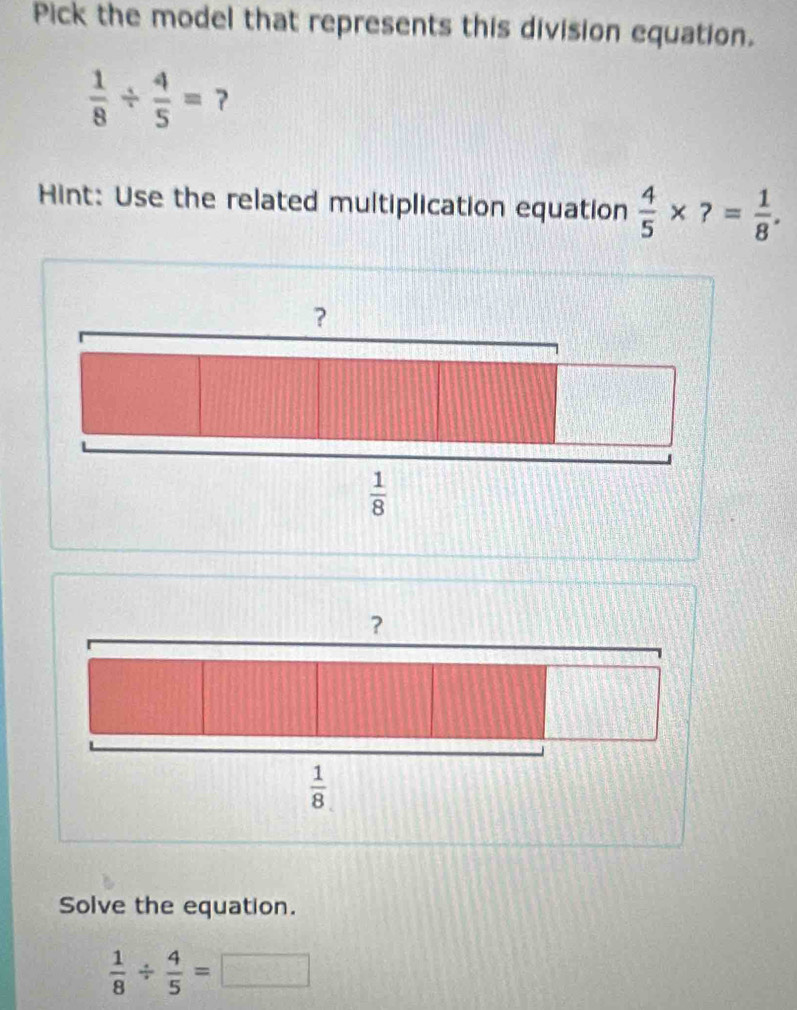 Pick the model that represents this division equation.
 1/8 /  4/5 = 7
Hint: Use the related multiplication equation  4/5 * ?= 1/8 .
？
 1/8 
Solve the equation.
 1/8 /  4/5 =□