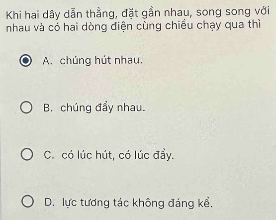 Khi hai dây dẫn thằng, đặt gần nhau, song song với
nhau và có hai dòng điện cùng chiều chạy qua thì
A. chúng hút nhau.
B. chúng đầy nhau.
C. có lúc hút, có lúc đầy.
D. lực tương tác không đáng kể.