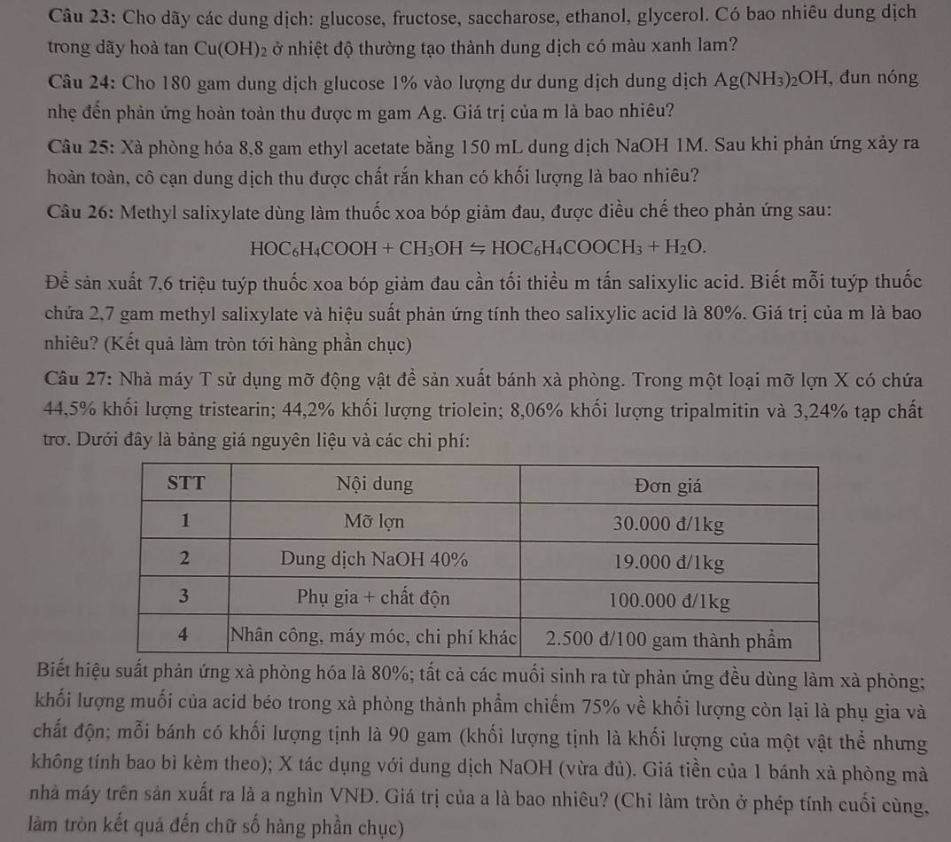 Cho dãy các dung dịch: glucose, fructose, saccharose, ethanol, glycerol. Có bao nhiêu dung dịch
trong dãy hoà tan Cu(OH)2 ở nhiệt độ thường tạo thành dung dịch có màu xanh lam?
Câu 24: Cho 180 gam dung dịch glucose 1% vào lượng dư dung dịch dung dịch Ag(NH_3)_2OH , đun nóng
nhẹ đến phản ứng hoàn toàn thu được m gam Ag. Giá trị của m là bao nhiêu?
Câu 25: Xà phòng hóa 8,8 gam ethyl acetate bằng 150 mL dung dịch NaOH 1M. Sau khi phản ứng xảy ra
hoàn toàn, cô cạn dung dịch thu được chất rắn khan có khối lượng là bao nhiêu?
Câu 26: Methyl salixylate dùng làm thuốc xoa bóp giảm đau, được điều chế theo phản ứng sau:
HOC_6H_4COOH+CH_3OH=HOC_6H_4COOCH_3+H_2O.
Đề sản xuất 7,6 triệu tuýp thuốc xoa bóp giảm đau cần tối thiều m tấn salixylic acid. Biết mỗi tuýp thuốc
chứa 2,7 gam methyl salixylate và hiệu suất phản ứng tính theo salixylic acid là 80%. Giá trị của m là bao
nhiêu? (Kết quả làm tròn tới hàng phần chục)
Câu 27: Nhà máy T sử dụng mỡ động vật để sản xuất bánh xà phòng. Trong một loại mỡ lợn X có chứa
44,5% khối lượng tristearin; 44,2% khối lượng triolein; 8,06% khối lượng tripalmitin và 3,24% tạp chất
trơ. Dưới đây là bảng giá nguyên liệu và các chi phí:
Biết hiệu suất phản ứng xà phòng hóa là 80%; tất cả các muối sinh ra từ phản ứng đều dùng làm xà phòng;
khối lượng muối của acid béo trong xà phòng thành phẩm chiếm 75% về khối lượng còn lại là phụ gia và
chất độn; mỗi bánh có khối lượng tịnh là 90 gam (khối lượng tịnh là khối lượng của một vật thể nhưng
không tính bao bì kèm theo); X tác dụng với dung dịch NaOH (vừa đủ). Giá tiền của 1 bánh xà phòng mà
nhà máy trên sản xuất ra là a nghìn VNĐ. Giá trị của a là bao nhiêu? (Chi làm tròn ở phép tính cuối cùng,
làm tròn kết quả đến chữ số hàng phần chục)