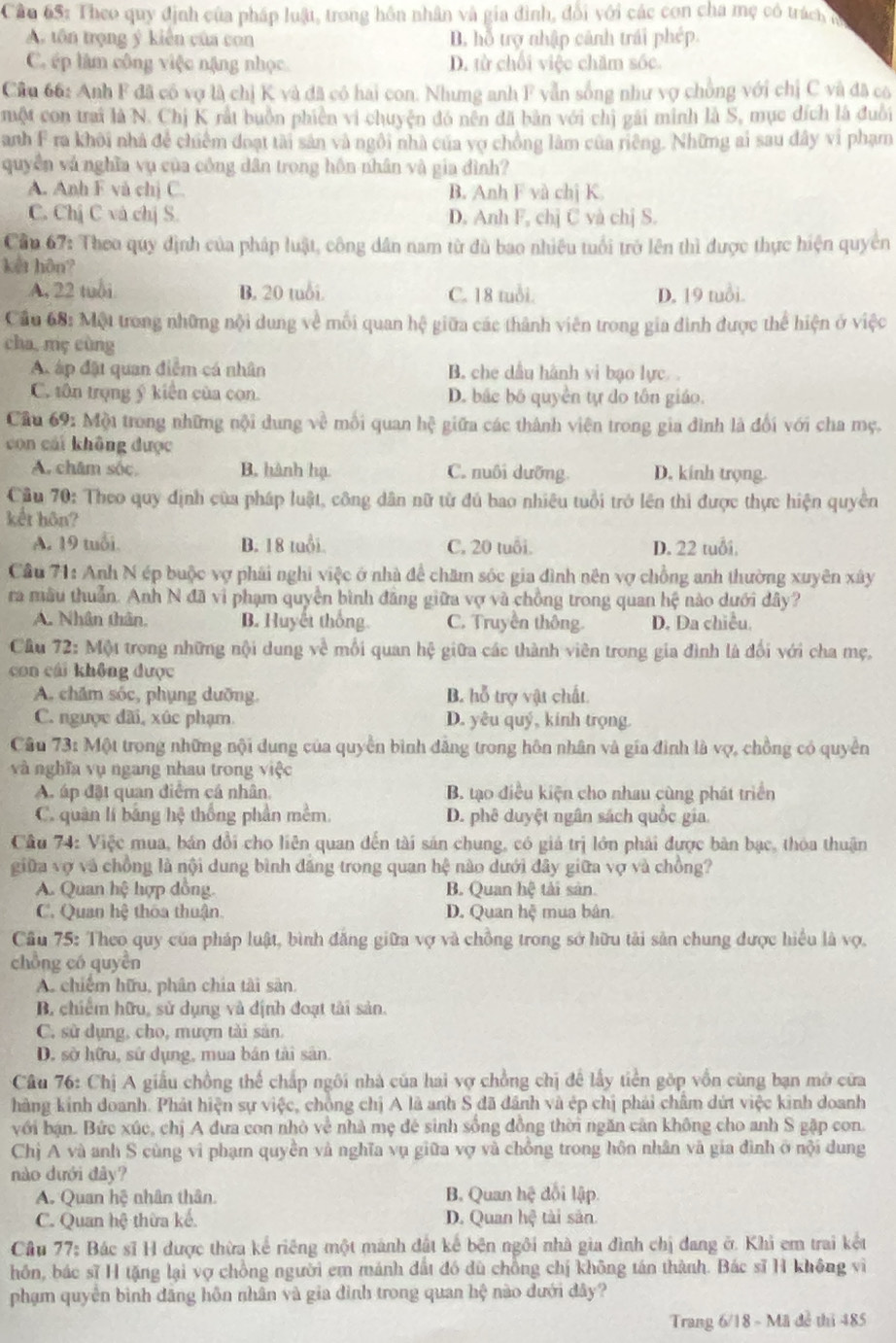 Cầu 65: Theo quy định của pháp luật, trong hôn nhân và gia đình, đổi với các con cha mẹ có trách n
A. tôn trọng ý kiến của con B. hỗ trợ nhập cảnh trái phép.
C. ép làm công việc nặng nhọc D. từ chối việc chăm sốc.
Cầu 66: Anh F đã có vợ là chị K và đã có hai con. Nhưng anh F yẫn sống như vợ chồng với chị C và đã có
một con trai là N. Chị K rất buồn phiên vi chuyện đó nên đã bản với chị gái minh là S, mục đích là đuổi
Danh F ra khôi nhà để chiếm đoạt tài sản và ngôi nhà của vợ chồng làm của riêng. Những ai sau dây vi phạm
quyền và nghĩa vụ của công dân trong hôn nhân và gia đình?
A. Anh F và chị C. B. Anh F và chị K.
C. Chị C và chị S. D. Anh F, chị C và chị S.
Cầ 67: Theo quy định của pháp luật, công dân nam từ đù bao nhiệu tuổi trở lên thì được thực hiện quyền
kết hôn?
A, 22 tuổi B. 20 tuổi. C. 18 tuổi. D. 19 tuổi.
Cầu 68: Một trong những nội dung về mối quan hệ giữa các thành viên trong gia đình được thể hiện ở việc
cha, mç cùng
A áp đặt quan điểm cá nhân B. che dầu hành vi bạo lực. .
C. tôn trọng ý kiến của con. D. bắc bố quyền tự do tôn giáo.
Câu 69: Mội trong những nội dung về mỗi quan b^2 gệ giữa các thành viên trong gia đình là đổi với cha mẹ.
con cái không được
A. chăm sóc, B. hành hạ C. nuôi dưỡng. D. kinh trọng.
Cầu 70: Theo quy định của pháp luật, công dân nữ từ đủ bao nhiêu tuổi trở lên thì được thực hiện quyền
kết hôn?
A. 19 tuổi B. 18 tuổi. C. 20 tuổi. D. 22 tuổi,
Cầu 71: Anh N ép buộc vợ phái nghi việc ở nhà để chăm sóc gia đình nên vợ chồng anh thường xuyên xây
ra mâu thuần. Anh N đã vi phạm quyền bình đăng giữa vợ và chồng trong quan hệ nào dưới dây?
A. Nhân thân, B. Huyết thống. C. Truyền thông. D. Da chiều.
Cầu 72: Một trong những nội dung về mỗi quan hệ giữa các thành viên trong gia đình là đối với cha mẹ,
con cái không được
A. chăm sóc, phụng dưỡng. B. hỗ trợ vật chất.
C. ngược dãi, xúc phạm. D. yêu quý, kinh trọng.
Câu 73: Một trong những nội dung của quyền bình đăng trong hôn nhân và gía đình là vợ, chồng có quyền
và nghĩa vụ ngang nhau trong việc
A áp đặt quan điểm cá nhân. B. tạo điều kiện cho nhau cùng phát triển
C. quân lí bằng hệ thống phần mềm. D. phê duyệt ngân sách quốc gia.
Câu 74: Việc mua, bán đổi cho liên quan đến tài sản chung, có giá trị lớn phải được bản bạc, thỏa thuận
giữa vợ và chồng là nội dung bình đăng trong quan hệ nào dưới đây giữa vợ và chồng?
A. Quan hệ hợp dồng. B. Quan he tài sản
C. Quan hệ thôa thuận D. Quan hệ mua bân.
Câu 75: Theo quy của pháp luật, bình đăng giữa vợ và chồng trong sở hữu tải sản chung được hiểu là vợ.
chồng có quyên
A. chiếm hữu, phân chia tài sản.
B chiếm hữu, sử dụng và định đoạt tài sản.
C. sử dụng, cho, mượn tài sản.
D. sở hữu, sử dụng, mua bán tài sản.
Câu 76: Chị A giấu chồng thể chấp ngôi nhà của hai vợ chồng chị để lấy tiên gớp vồn cùng bạn mở cửa
hãng kinh doanh. Phát hiện sự việc, chồng chị A là anh S đã dánh và ép chị phải châm dứt việc kinh doanh
với bận. Bức xúc, chị A đưa con nhỏ về nhà mẹ đé sinh sống đồng thời ngăn cản không cho anh S gặp con.
Chị A và anh S cùng vi phạm quyền và nghĩa vụ giữa vợ và chồng trong hôn nhân và gia đình ở nội dung
nào dưới đây? đội lập
A. Quan hc nhân thân B. Quan hhat c
C. Quan hệ thừa kế. D. Quan h_ tài sàn
Cầu 77: Bác sĩ H được thừa kể riêng một mánh đất kế bện ngôi nhà gia đình chị đang ở. Khi em trai kết
hôn, bác sĩ H tặng lại vợ chồng người em mánh đất đó dù chồng chị không tán thành. Bác sĩ H không vì
phạm quyên bình đăng hôn nhân và gia đình trong quan hệ nào đưới đây?
Trang 6/18 - Mã đề thi 485