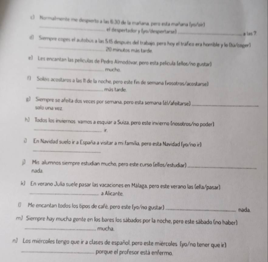 Normalmente me despierto a las 6:30 de la mañana, pero esta mañana (yo/oir) 
el despertador y (yo/despertarse) _a las ? 
_ 
d) Siempre coges el autobús a las 5:15 después del trabajo, pero hoy el tráfico era horrible y lo (tú/coger) 
20 minutos más tarde. 
_ 
e) Les encantan las películas de Pedro Almodóvar, pero esta película (ellos/no gustar) 
muche. 
_ 
§ Solèis acostares a las I1 de la noche, pero este fin de semana (vosotros/acostarse) 
mås tarde. 
g) Siempre se afeita dos veces por semana, pero esta semana (él/afeitarse)_ 
solo una vez. 
_ 
h) Todos los inviernos vamos a esquiar a Suiza, pero este invierno (nosotros/no poder) 
_ 
i) En Navidad suelo ir a España a visitar a mi familia, pero esta Navidad (yo/no ir) 
j) Mis alumnos siempre estudian mucho, pero este curso (ellos/estudiar)_ 
nada. 
k) En verano Julia suele pasar las vacaciones en Málaga, pero este verano las (ella/pasar) 
_a Alicante. 
€ Me encantan todos los tipos de café, pero este (yo/no gustar) _nada 
m) Siempre hay mucha gente en los bares los sábados por la noche, pero este sábado (no haber) 
_mucha. 
n) Los miércoles tengo que ir a clases de español, pero este miércoles (yo/no tener que ir) 
_porque el profesor está enfermo.