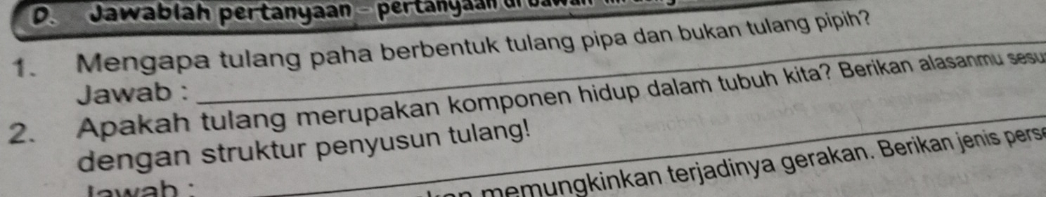 Jawablah pertanyaan - pertanyaan urbaw 
1. Mengapa tulang paha berbentuk tulang pipa dan bukan tulang pipih?_ 
_ 
Jawab : 
2. Apakah tulang merupakan komponen hidup dalam tubuh kita? Berikan alasanmu sesu 
dengan struktur penyusun tulang! 
` awah 
_n mem ungkinkan terjadinya gerakan. Berikan jenis pers