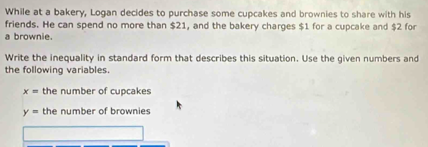 While at a bakery, Logan decides to purchase some cupcakes and brownies to share with his 
friends. He can spend no more than $21, and the bakery charges $1 for a cupcake and $2 for 
a brownie. 
Write the inequality in standard form that describes this situation. Use the given numbers and 
the following variables.
x= the number of cupcakes
y= the number of brownies