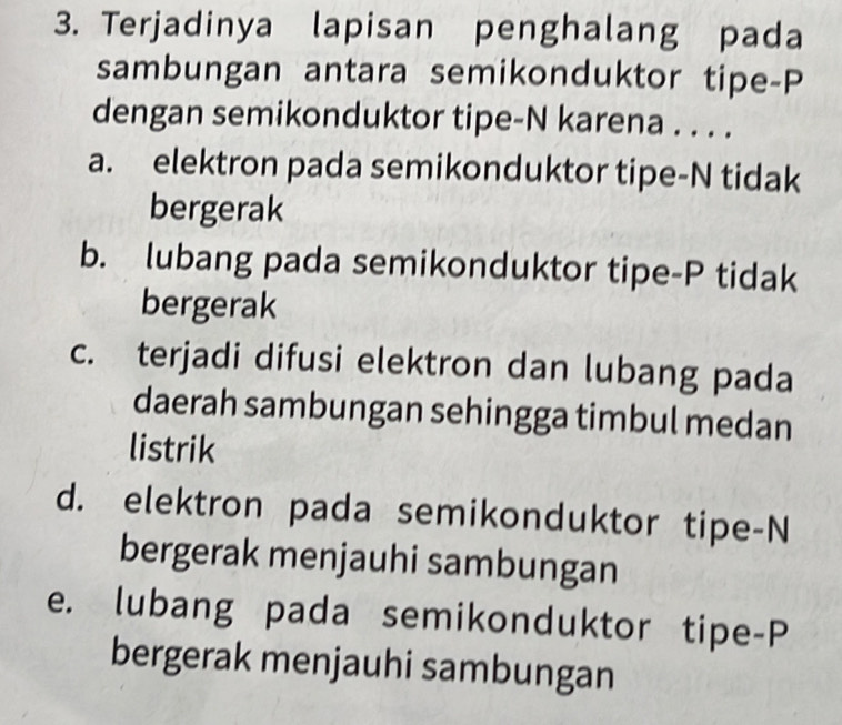 Terjadinya lapisan penghalang pada 
sambungan antara semikonduktor tipe-P 
dengan semikonduktor tipe-N karena . . . . 
a. elektron pada semikonduktor tipe-N tidak 
bergerak 
b. lubang pada semikonduktor tipe-P tidak 
bergerak 
c. terjadi difusi elektron dan lubang pada 
daerah sambungan sehingga timbul medan 
listrik 
d. elektron pada semikonduktor tipe-N 
bergerak menjauhi sambungan 
e. lubang pada semikonduktor tipe-P 
bergerak menjauhi sambungan