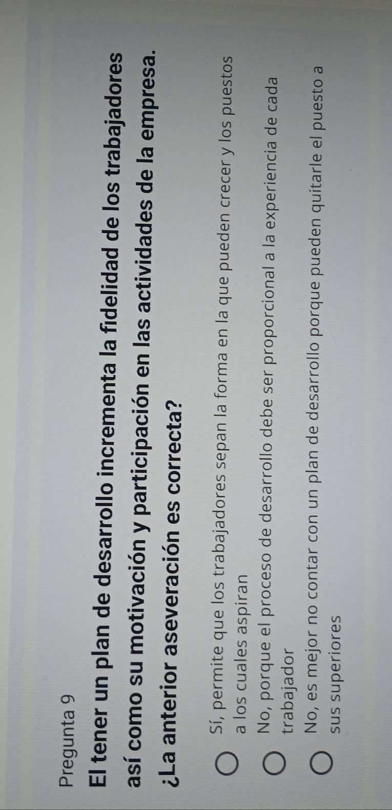 Pregunta 9
El tener un plan de desarrollo incrementa la fidelidad de los trabajadores
así como su motivación y participación en las actividades de la empresa.
¿La anterior aseveración es correcta?
Sí, permite que los trabajadores sepan la forma en la que pueden crecer y los puestos
a los cuales aspiran
No, porque el proceso de desarrollo debe ser proporcional a la experiencia de cada
trabajador
No, es mejor no contar con un plan de desarrollo porque pueden quitarle el puesto a
sus superiores