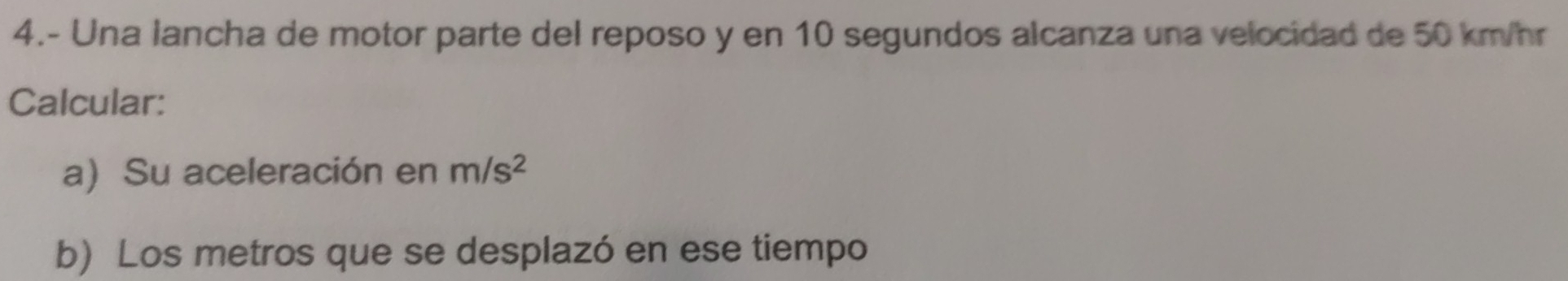 4.- Una lancha de motor parte del reposo y en 10 segundos alcanza una velocidad de 50 km/hr
Calcular: 
a) Su aceleración en m/s^2
b) Los metros que se desplazó en ese tiempo