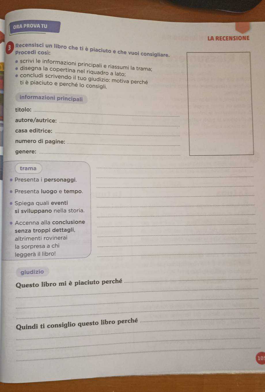 ORA PROVA TU 
LA RECENSIONE 
3 Recensisci un libro che ti è piaciuto e che vuoi consigliare. 
Procedi così: 
scrivi le informazioni principali e riassumi la trama; 
disegna la copertina nel riquadro a lato; 
concludi scrivendo il tuo giudizio: motiva perché 
ti è piaciuto e perché lo consigli. 
informazioni principali 
titolo:_ 
autore/autrice:_ 
casa editrice:_ 
numero di pagine:_ 
genere:_ 
trama 
_ 
_ 
Presenta i personaggi. 
_ 
_ 
Presenta luogo e tempo. 
Spiega quali eventi_ 
_ 
si sviluppano nella storia. 
Accenna alla conclusione_ 
senza troppi dettagli, 
_ 
altrimenti rovinerai 
_ 
la sorpresa a chi 
leggerà il libro! 
_ 
giudizio 
_ 
Questo libro mi è piaciuto perché 
_ 
_ 
_ 
_ 
Quindi ti consiglio questo libro perché 
_ 
_ 
_
105