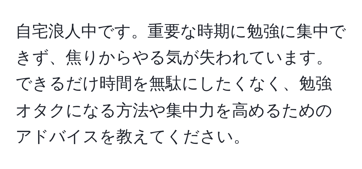 自宅浪人中です。重要な時期に勉強に集中できず、焦りからやる気が失われています。できるだけ時間を無駄にしたくなく、勉強オタクになる方法や集中力を高めるためのアドバイスを教えてください。