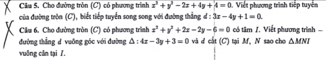 Cho đường tròn (C) có phương trình x^2+y^2-2x+4y+4=0. Viết phương trình tiếp tuyến 
của đường tròn (C), biết tiếp tuyến song song với đường thằng d : 3x-4y+1=0. 
Câu 6. Cho đường tròn (C) có phương trình x^2+y^2+2x-2y-6=0 có tâm I. Viết phương trình 
đường thẳng d vuông góc với đường △ : 4x-3y+3=0 và d cắt (C) tại M, N sao cho △ MNI
vuông cân tại I.