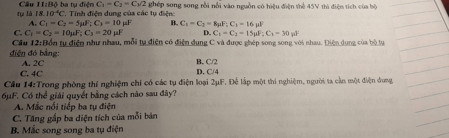 Câu 11:Bhat Q ba tụ điện C_1=C_2=C_3/2 ghép song song rồi nối vào nguồn có hiệu điện thế 45V thì điện tích của bộ
tụ là 18.10^(-4)C ' Tính điện dung của các tụ điện:
A. C_1=C_2=5mu F; C_3=10mu F B. C_1=C_2=8mu F; C_3=16mu F
C. C_1=C_2=10mu F; C_3=20mu F D. C_1=C_2=15mu F; C_3=30mu F
Câu 12:Bốn tụ điện như nhau, mỗi tụ điện có điện dung C và được ghép song song với nhau. Điện dung của bộ tụ
điện đó bằng:
A. 2C B. C/2
C. 4C D. C/4
Câu 14:Trong phòng thí nghiệm chỉ có các tụ điện loại 2μF. Để lắp một thí nghiệm, người ta cần một điện dung
6μF. Có thể giải quyết bằng cách nào sau đây?
A. Mắc nối tiếp ba tụ điện
C. Tăng gấp ba diện tích của mỗi bản
B. Mắc song song ba tụ điện