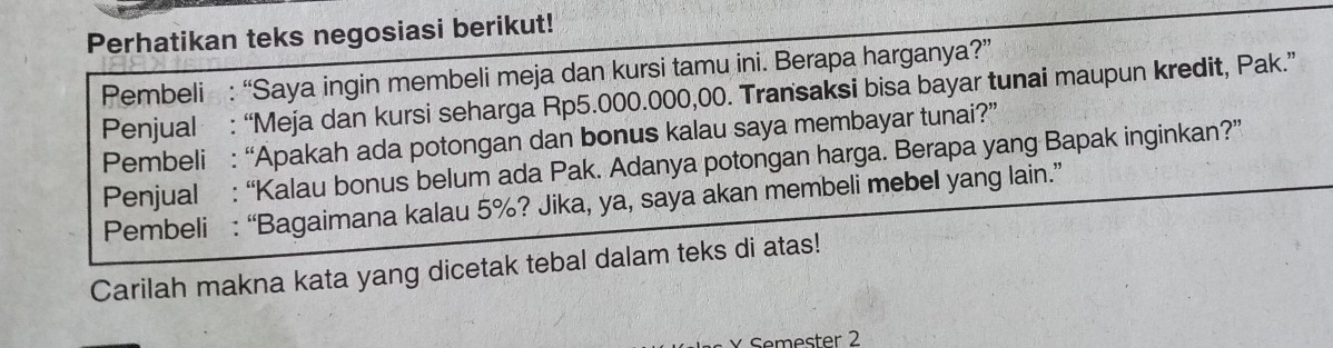 Perhatikan teks negosiasi berikut! 
Pembeli : “Saya ingin membeli meja dan kursi tamu ini. Berapa harganya?” 
Penjual : “Meja dan kursi seharga Rp5.000.000,00. Transaksi bisa bayar tunai maupun kredit, Pak.” 
Pembeli : “Apakah ada potongan dan bonus kalau saya membayar tunai?” 
Penjual : “Kalau bonus belum ada Pak. Adanya potongan harga. Berapa yang Bapak inginkan?” 
Pembeli : “Bagaimana kalau 5%? Jika, ya, saya akan membeli mebel yang lain.” 
Carilah makna kata yang dicetak tebal dalam teks di atas! 
Semester 2