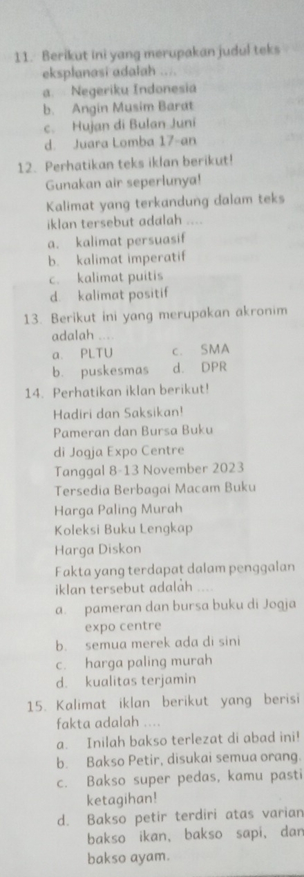 Berikut ini yang merupakan judul teks
eksplanasi adalah ....
a. Negeriku Indonesia
b. Angin Musim Barat
c. Hujan di Bulan Juni
d. Juara Lomba 17-an
12. Perhatikan teks iklan berikut!
Gunakan air seperlunya!
Kalimat yang terkandung dalam teks
iklan tersebut adalah ....
a. kalimat persuasif
b. kalimat imperatif
c. kalimat puitis
d. kalimat positif
13. Berikut ini yang merupakan akronim
adalah ....
a. PLTU c. SMA
b. puskesmas d. DPR
14. Perhatikan iklan berikut!
Hadiri dan Saksikan!
Pameran dan Bursa Buku
di Jogja Expo Centre
Tanggal 8-13 November 2023
Tersedia Berbagai Macam Buku
Harga Paling Murah
Koleksi Buku Lengkap
Harga Diskon
Fakta yang terdapat dalam penggalan
iklan tersebut adalah ....
a. pameran dan bursa buku di Joqja
expo centre
b. semua merek ada di sini
c. harga paling murah
d. kualitas terjamin
15. Kalimat iklan berikut yang berisi
fakta adalah ....
a. Inilah bakso terlezat di abad ini!
b. Bakso Petir, disukai semua orang.
c. Bakso super pedas, kamu pasti
ketagihan!
d. Bakso petir terdiri atas varian
bakso ikan, bakso sapi, dan
bakso ayam.