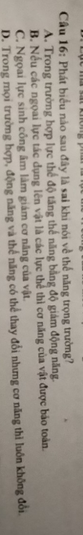 Cầu 16: Phát biểu nào sau đây là sai khi nói về thể năng trọng trường?
A. Trong trường hợp lực thể độ tăng thế năng bằng độ giảm động năng.
B. Nếu các ngoai lực tác dụng lên vật là các lực thể thì cơ năng của vật được bảo toàn.
C. Ngọai lực sinh công âm làm giám cơ năng của vật.
D. Trong mọi trường hợp, động năng và thể năng có thể thay đổi nhưng cơ năng thì luôn không đổi.