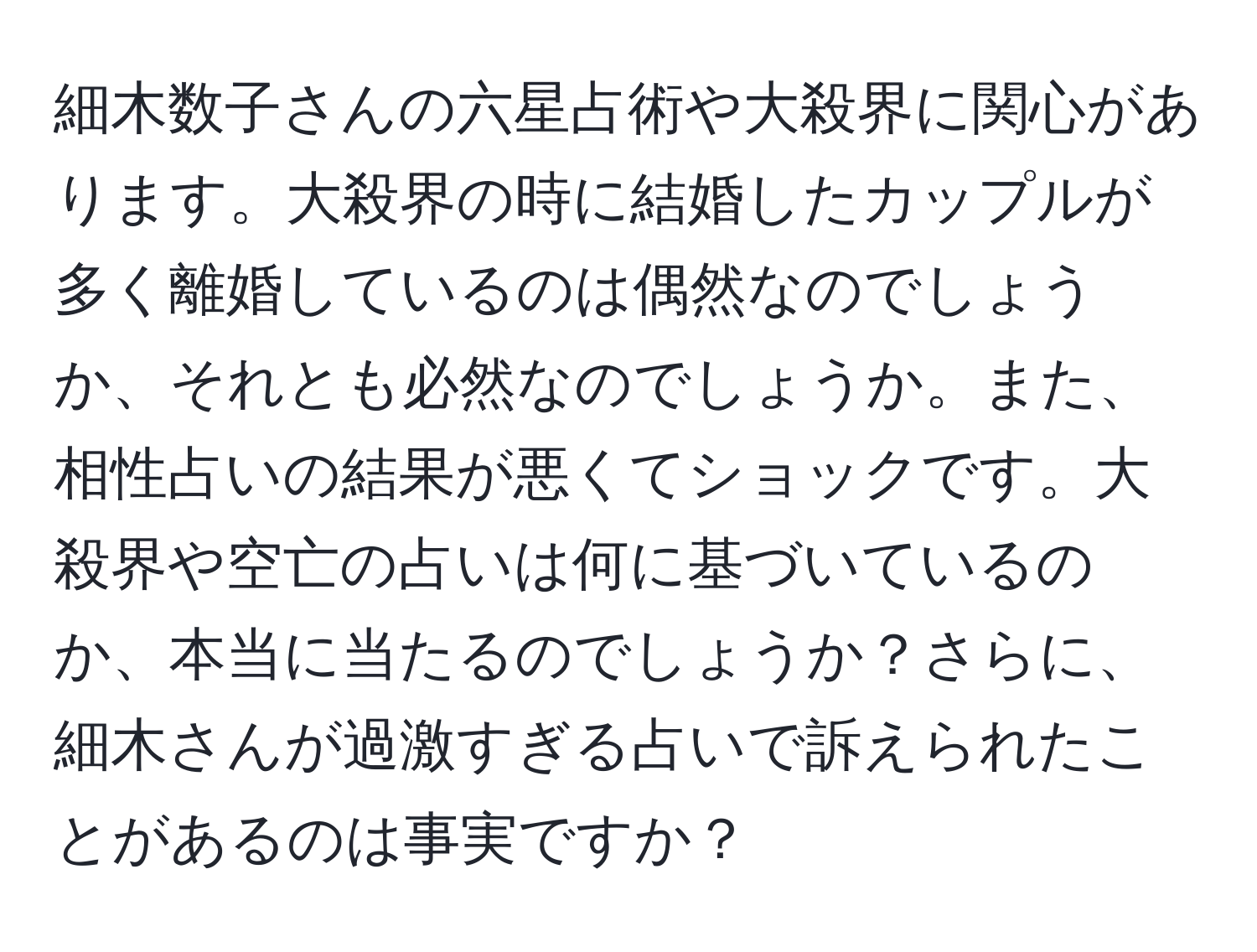 細木数子さんの六星占術や大殺界に関心があります。大殺界の時に結婚したカップルが多く離婚しているのは偶然なのでしょうか、それとも必然なのでしょうか。また、相性占いの結果が悪くてショックです。大殺界や空亡の占いは何に基づいているのか、本当に当たるのでしょうか？さらに、細木さんが過激すぎる占いで訴えられたことがあるのは事実ですか？