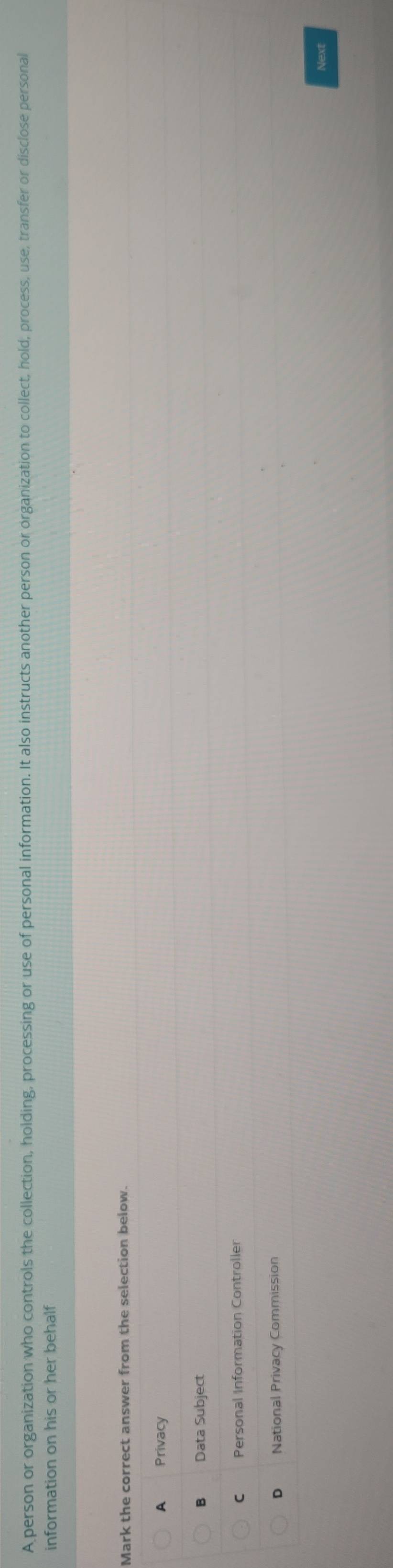 A person or organization who controls the collection, holding, processing or use of personal information. It also instructs another person or organization to collect, hold, process, use, transfer or disclose personal
information on his or her behalf
Mark the correct answer from the selection below.
A Privacy
B Data Subject
C Personal Information Controller
D National Privacy Commission
Next