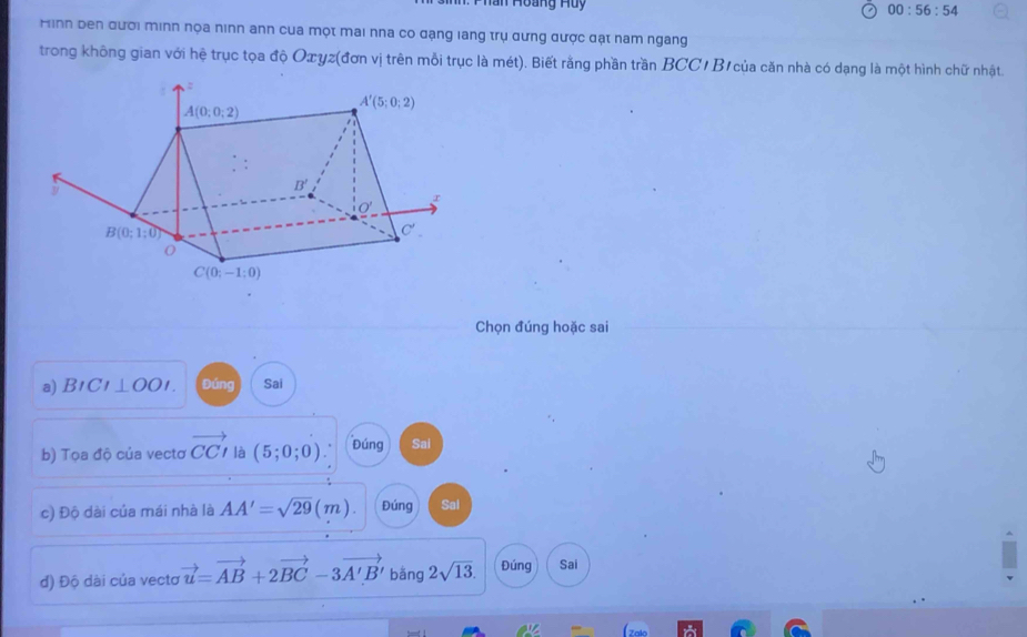 Han Hoàng Huy
00:56:54
Hìnn ben đười minn nọa ninn ann cua một mai nha co đạng lang trụ dưng được đạt nam ngang
trong không gian với hệ trục tọa độ Oæyz(đơn vị trên mỗi trục là mét). Biết rằng phần trần BCCI B1 của căn nhà có dạng là một hình chữ nhật
Chọn đúng hoặc sai
a) B1 CI⊥ OOI. Đúng Sai
b) Tọa độ của vecto vector CCI là (5;0;0) Đúng Sai
c) Độ dài của mái nhà là AA'=sqrt(29)(m). Đúng Sal
đ) Độ dài của vecto vector u=vector AB+2vector BC-3vector A'B' bǎng 2sqrt(13). Đúng Sai
