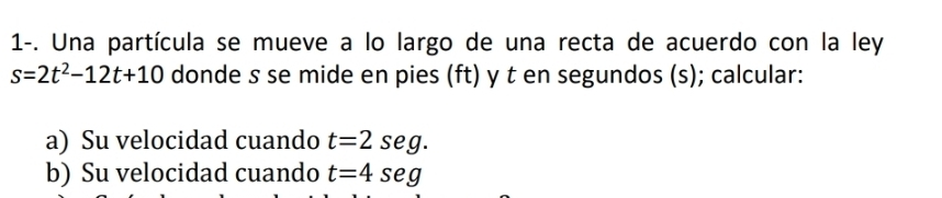 1-. Una partícula se mueve a lo largo de una recta de acuerdo con la ley
s=2t^2-12t+10 donde s se mide en pies (ft) y t en segundos (s); calcular: 
a) Su velocidad cuando t=2seg. 
b) Su velocidad cuando t=4seg