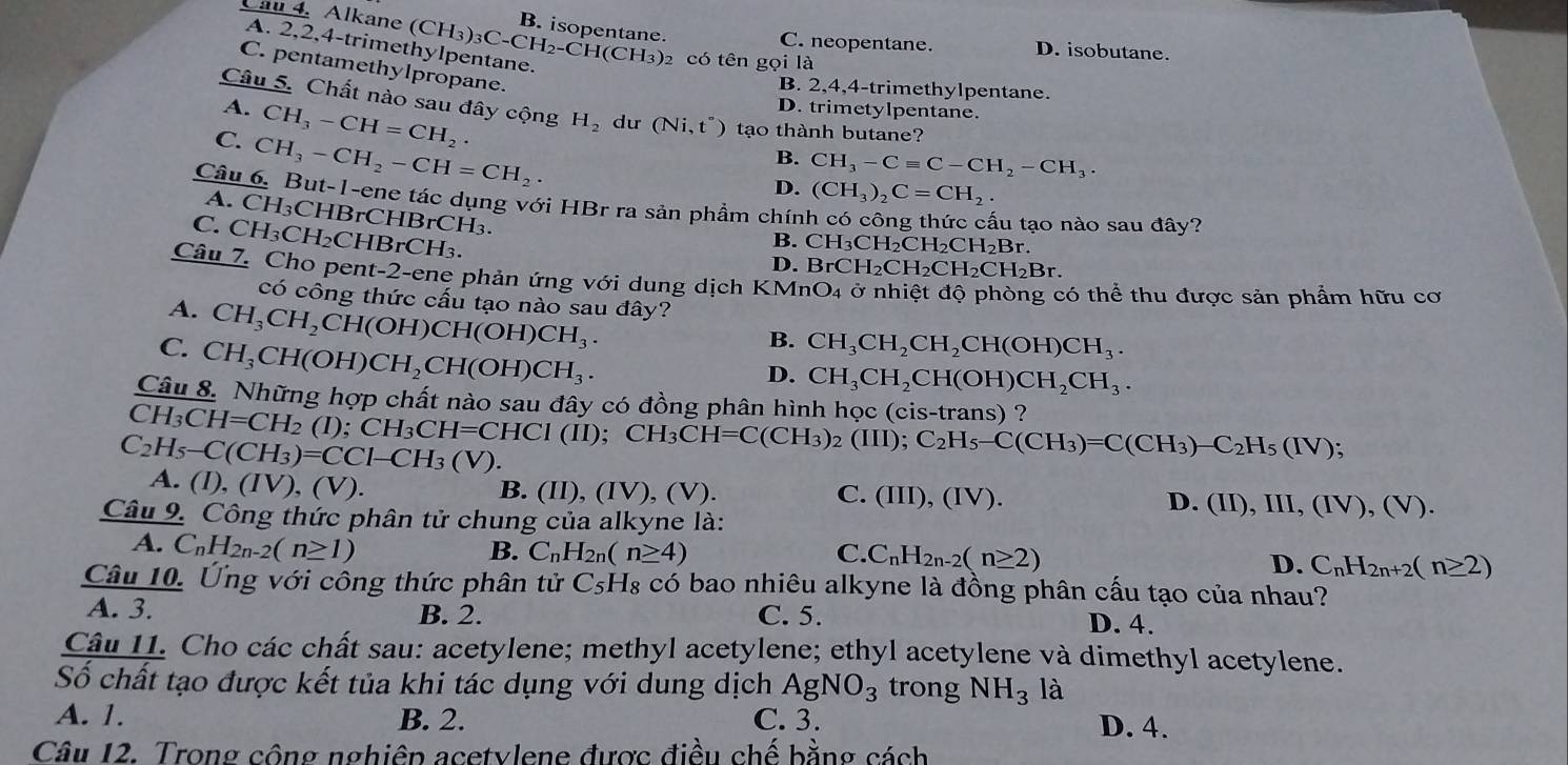 Cau 4. Alkane (CH_3)_3C-CH_2-CH(CH_3)_2 B. isopentane. C. neopentane. D. isobutane.
A. 2,2,4-trimethylpentane.
2 có tên gọi là
C. pentamethylpropane.
B. 2,4,4-trimethylpentane.
Câu 5. Chất nào sau đây cộng H_2 du (Ni,t°) tạo thành butane?
A. CH_3-CH=CH_2.
D. trimetylpentane.
C. CH_3-CH_2-CH=CH_2·
B. CH_3-Cequiv C-CH_2-CH_3.
D. (CH_3)_2C=CH_2.
Câu 6. But-1-ene tác dụng với HBr ra sản phầm chín
A. CH₃CHBrCHBrCH₃.
lu tạo nào sau đây?
C. CH₃CH₂CHBrCH₃.
B. CH_3CH_2CH_2CH_2Br.
D. BrCH_2CH_2CH_2CH_2Br.
Câu 7. Cho pent-2-ene phản ứng với dung dịch KM nO_4 ở nhiệt độ phòng có thể thu được sản phẩm hữu cơ
có công thức cấu tạo nào sau đây?
A. CH_3CH_2CH(OH)CH(OH)CH_3.
C. CH_3CH(OH)CH_2CH(OH)CH_3.
B. CH_3CH_2CH_2CH(OH)CH_3.
D. CH_3CH_2CH(OH)CH_2CH_3.
Câu 8. Những hợp chất nào sau đây có đồng phân hình học (cis-trans) ?
CH_3CH=CH_2(I)
C_2H_5-C(CH_3)=CCl-CH_3(V). CH_3CH=CHCI(II);CH_3CH=C(CH_3)_2(III);C_2H_5-C(CH_3)=C(CH_3)-C_2H_5(IV);
A. (I), ( V),(V).
B. (II),(IV),(V). C. (III),(IV).
D. (II),III,(IV),(V).
Câu 9. Công thức phân tử chung của alkyne là:
A. C_nH_2n-2(n≥ 1)
B. C_nH_2n(n≥ 4) C. C_nH_2n-2(n≥ 2)
D. C_nH_2n+2(n≥ 2)
Câu 10. Ứng với công thức phân tử C_5H_8 có bao nhiêu alkyne là đồng phân cấu tạo của nhau?
A. 3. B. 2. C. 5.
D. 4.
Câu 11. Cho các chất sau: acetylene; methyl acetylene; ethyl acetylene và dimethyl acetylene.
Số chất tạo được kết tủa khi tác dụng với dung dịch AgNO_3 trong NH_3 là
A. 1. B. 2. C. 3. D. 4.
Câu 12. Trong công nghiêp acetylene được điều chế bằng cách