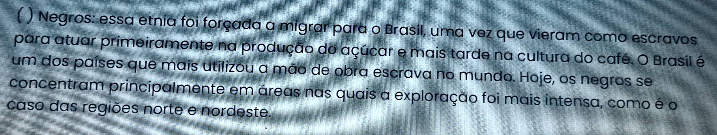 ( ) Negros: essa etnia foi forçada a migrar para o Brasil, uma vez que vieram como escravos 
para atuar primeiramente na produção do açúcar e mais tarde na cultura do café. O Brasil é 
um dos países que mais utilizou a mão de obra escrava no mundo. Hoje, os negros se 
concentram principalmente em áreas nas quais a exploração foi mais intensa, como é o 
caso das regiões norte e nordeste.