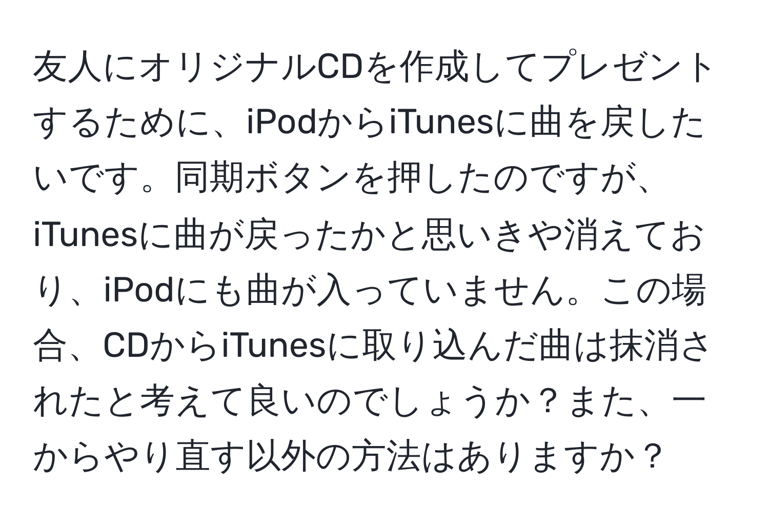 友人にオリジナルCDを作成してプレゼントするために、iPodからiTunesに曲を戻したいです。同期ボタンを押したのですが、iTunesに曲が戻ったかと思いきや消えており、iPodにも曲が入っていません。この場合、CDからiTunesに取り込んだ曲は抹消されたと考えて良いのでしょうか？また、一からやり直す以外の方法はありますか？