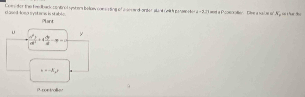 Consider the feedback control system below consisting of a second-order plant (with parameter a=2.2) and a P controller. Give a value of K_1 , so that the 
closed-loop systems is stable. 
Plant
u
 d^2y/dt^2 +4 dy/dt -ay=1 y
u=-K_py
P -controller