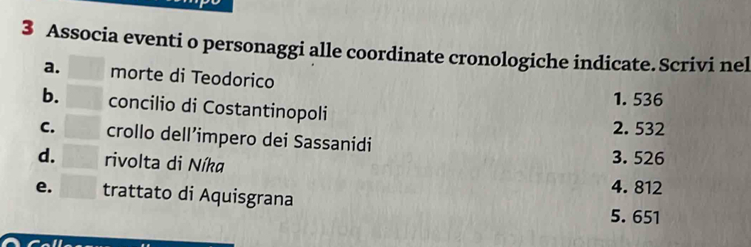 Associa eventi o personaggi alle coordinate cronologiche indicate. Scrivi nel
a. morte di Teodorico
1. 536
b. concilio di Costantinopoli
2. 532
C. crollo dell’impero dei Sassanidi
d. rivolta di Níka
3. 526
4. 812
e. trattato di Aquisgrana
5. 651