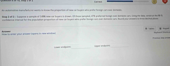 Question & of 18, Step 2 of 2 Correct 
An automotive manufacturer wants to know the proportion of new car buyers who prefer foreign cars over domestic. 
Step 2 of 2 : Suppose a sample of 1496 new car buyers is drawn. Of those sampled, 478 preferred foreign over domestic cars. Using the data, construct the 90 %
confidence interval for the population proportion of new car buyers who prefer foreign cars over domestic cars. Round your answers to three decimal places 
Tables 
Answer Keypad 
How to enter your answer (opens in new window) Keyboard Shortcul 
Previous step answ 
Lower endpoint:_ Upper endpoint:_