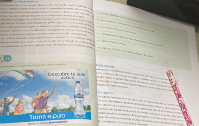 Rópósito Persuasivo
lnta el momenm, hemos envisado allunos de los recersos de los que la publicidad se ne
nzar se objetivo, es decic el de persuadir al consumidor de comprer Reslta innibés
a a día con toda una bomba publicizaria, en promedio, a diario estares espuesa ves
000 anuncios y usas 250 imágenes que comresponden a marcis y legotigal.
a. Desethe irtaliadamers d cesséa sómco (magrs)
Así pues, la propaganda de consamo juega en papel muy importane es el reavla o
l ¿ Quó relación es cacióra esón los moums reuin y lacomcan
que vivimos: la veros en los cramportes públicos que usamos, en ln calas éssle ss _Qsá vodores se des sueó en v manca
arece en las a 200vas de los grandes edificios: y. por 5 no fuera suiucience, inasdeavney 
mumo en donde la consigna es comprar, objetivo primordial de la publición
ando peendemos la radio, la televsión o navegamos por interet. Vhemas es su vy _  Qué srgurecanos de peroanión enílicas el opubliciana poes sondor el pandaio
Por tndo la expuesto, el cextó publicitario se comierte en un intereanze obyla_
entro de nuestro curso ya que te permitirá verio con un sencido más tírica y ánoa 9. ¡Qal exenotipos spieses )
sos persuasivos, as como su clara incención de manipular al emunciataso o pól a_
ns. ¿Call en la concliuacón de esta poblicatad despues del actinal
texto icónico-verbal y resueive las actividades senaladas. Denotación
11  munsage publicitano, ya seas imágemes, pulabrs o sanados is a prmes cu
ación en la gublicidad se rber al speficado levl y dreca de laclnn
percibe sn agreg níngin 990 de intrprtación ságriva a eocanal. Pra
r este concepen, poderees diepearía desocación en un denraodave la de
a y los dasos inforncives
ipción
ipción denotativa en un amunca se refere a lo que se pasde obsenvar de nusers sbo
caso de intdgenes o producios, la descripción se límta a selular lo que esa preseste se
alloraciones o interpretacionns. Es un regstio veal o tinbul de los objeios, peosun
arios que apareces en el anuncis. Par ejepla, en el ansacio de sn edoj la descripción
iva podría ser simplementr: 'Relej de puísero con cormo de casro manós y engine mlanda
tetada''. Esta descripción se linita a las casscrerísticas físicas obserabien del poduca, un vge
Siente tu cuerpo funcionando
So que simboliza o cómo hace sentir al consumition