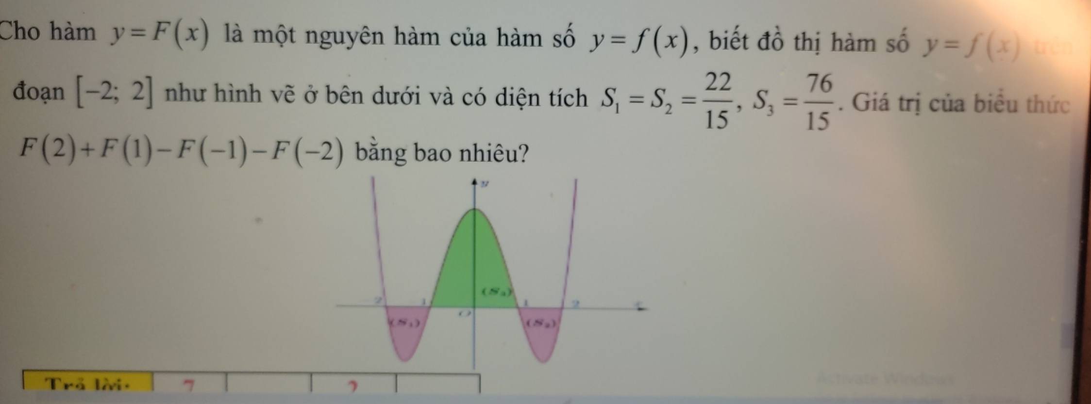 Cho hàm y=F(x) là một nguyên hàm của hàm số y=f(x) , biết đồ thị hàm số y=f(x) trên
đoạn [-2;2] như hình vẽ ở bên dưới và có diện tích S_1=S_2= 22/15 ,S_3= 76/15 . Giá trị của biểu thức
F(2)+F(1)-F(-1)-F(-2) bằng bao nhiêu?
Trả lài: