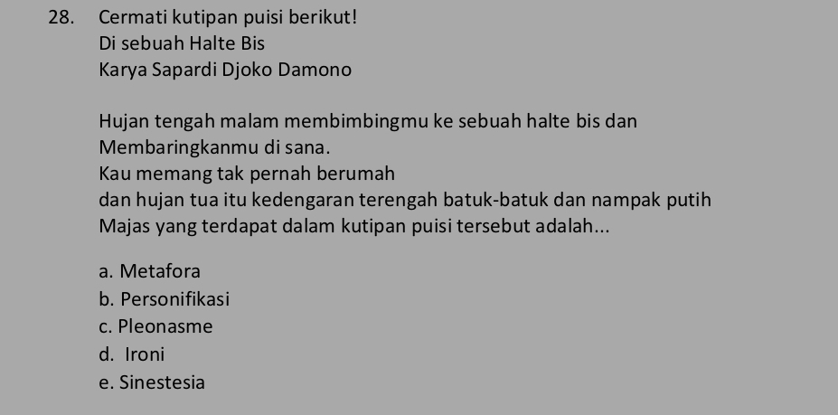 Cermati kutipan puisi berikut!
Di sebuah Halte Bis
Karya Sapardi Djoko Damono
Hujan tengah malam membimbingmu ke sebuah halte bis dan
Membaringkanmu di sana.
Kau memang tak pernah berumah
dan hujan tua itu kedengaran terengah batuk-batuk dan nampak putih 
Majas yang terdapat dalam kutipan puisi tersebut adalah...
a. Metafora
b. Personifikasi
c. Pleonasme
d. Ironi
e. Sinestesia