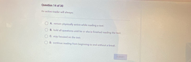 An active reader will always:
A. remain physically active while reading a text.
B. hold all questions until he or she is finished reading the text.
C. stay focused on the text
D. continue reading from beginning to end without a break.
SUBMIT