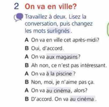 On va en ville? 
Travaillez à deux. Lisez la 
conversation, puis changez 
les mots surlignés . 
A On va en ville cet après-midi? 
B Oui, d'accord. 
A On va aux magasins? 
B Ah non, ce n'est pas intéressant. 
A On va à la piscine ? 
B Non, moi, je n’aime pas ça. 
A On va au cinéma, alors? 
B D'accord. On va au cinéma .