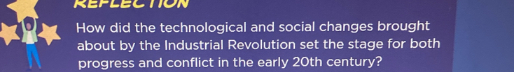 REFLECTION 
How did the technological and social changes brought 
about by the Industrial Revolution set the stage for both 
progress and conflict in the early 20th century?