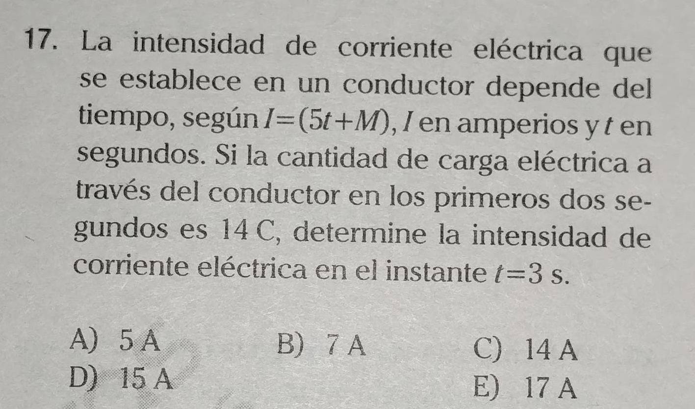 La intensidad de corriente eléctrica que
se establece en un conductor depende del 
tiempo, según I=(5t+M) , I en amperios y t en
segundos. Si la cantidad de carga eléctrica a
través del conductor en los primeros dos se-
gundos es 14C, determine la intensidad de
corriente eléctrica en el instante t=3s.
A) 5 A B) 7 A C) 14 A
D) 15 A
E) 17 A