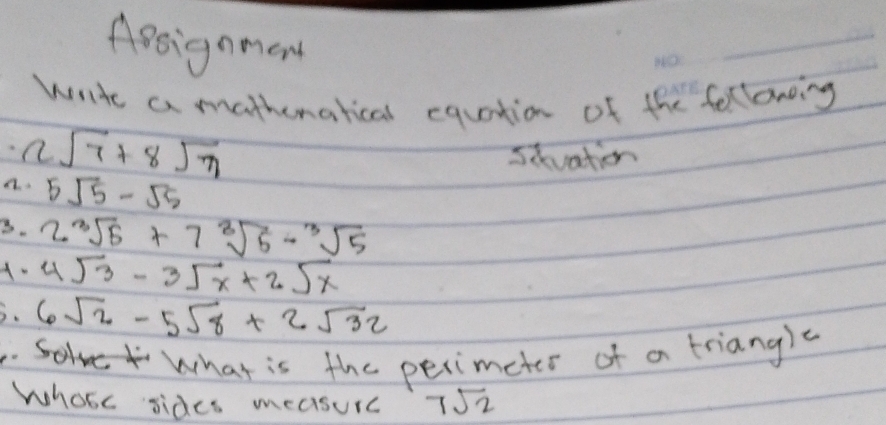 Agsignmon
write a mathematical equation of the feltoring
2sqrt(7)+8sqrt(7)
sivation
a. 5sqrt(5)-sqrt(5)
3. 2sqrt[3](5)+7sqrt[3](5)-sqrt[3](5)
A. 4sqrt(3)-3sqrt(x)+2sqrt(x)
D. 6sqrt(2)-5sqrt(8)+2sqrt(32). What is the perimeter of a triangle
Whose sides measurc 7sqrt(2)