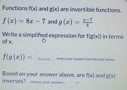 Functions f(x) and g(x) are invertible functions.
f(x)=8x-7 and g(x)= (x+7)/8 
Write a simplifed expression for f(g(x)) in terms 
of x.
f(g(x))= Answer (select your answer from the bank below) 
Based on your answer above, are f(x) and g(x)
inverses? choose your answer...