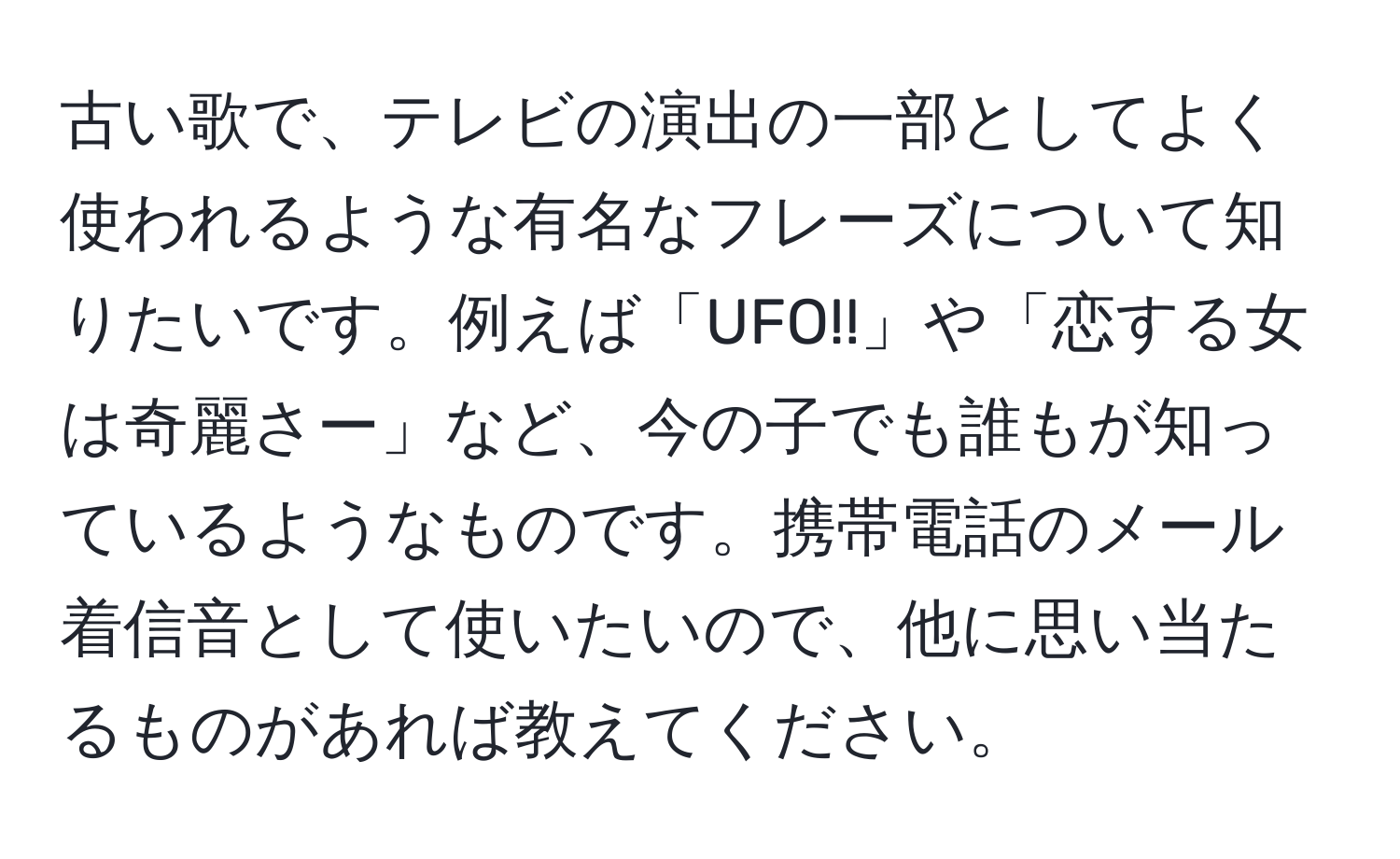 古い歌で、テレビの演出の一部としてよく使われるような有名なフレーズについて知りたいです。例えば「UFO!!」や「恋する女は奇麗さー」など、今の子でも誰もが知っているようなものです。携帯電話のメール着信音として使いたいので、他に思い当たるものがあれば教えてください。