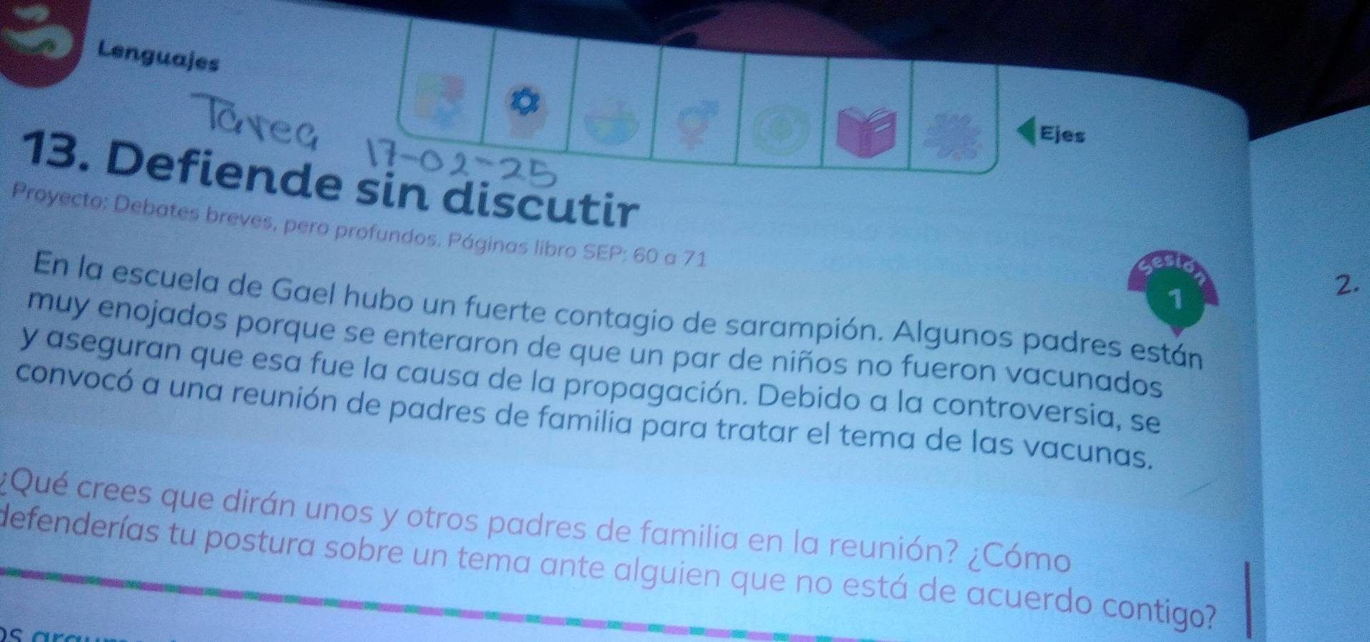 Lenguajes 
Ejes 
13. Defiende sin discutir 
Proyecto: Debates breves, pero profundos. Páginas libro SEP: 60 a 71
1 
2. 
En la escuela de Gael hubo un fuerte contagio de sarampión. Algunos padres están 
muy enojados porque se enteraron de que un par de niños no fueron vacunados 
y aseguran que esa fue la causa de la propagación. Debido a la controversia, se 
convocó a una reunión de padres de familia para tratar el tema de las vacunas. 
¿Qué crees que dirán unos y otros padres de familia en la reunión? ¿Cómo 
defenderías tu postura sobre un tema ante alguien que no está de acuerdo contigo?