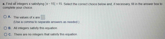 Find all integers x satisfying |x-15|=15. Select the correct choice below and, if necessary, fill in the answer box to
complete your choice.
A. The values of x are □. 
(Use a comma to separate answers as needed.)
B. All integers satisfy this equation.
C. There are no integers that satisfy this equation.