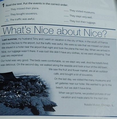 Read the text. Put the events in the correct order. 
_ 
They missed their plane. 
_They visited museums. 
_ 
They bought souvenirs. 
_They slept very well. 
1 The traffic was awful. 
_They lost their luggage. 
What's Nice about Nice? 
Last summer, my husband Tony and I went on vacation in the city of Nice, in the south of France. 
We took the bus to the airport, but the traffic was awful. We were so late that we missed our planel 
We stayed in a hotel near the airport that night and took the plane the next day. When we arrived in 
Nice, our luggage wasn't there. It was lost! We didn't have any clothes, so we went shopping. That 
was very expensive! 
Our hotel was very good. The beds were comfortable, so we slept very well. And the hotel's food 
was delicious. On the second day, we walked along the seaside and took a tour of the old town. 
We saw the fruit and flower market, ate at an outdoor 
café, and bought a lot of souvenirs. 
On the last day, we visited the many museums and 
art galleries near our hotel. We wanted to go to the 
beach, but we didn't have time. 
When we got home, we posted pictures of cur 
vacation and made plans for the next one 
Natalie Musso, Chicago, IL