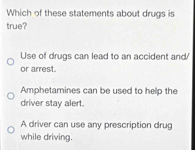 Which of these statements about drugs is
true?
Use of drugs can lead to an accident and/
or arrest.
Amphetamines can be used to help the
driver stay alert.
A driver can use any prescription drug
while driving.