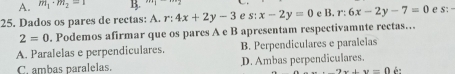 A. m_1· m_2=1 B.
25. Dados os pares de rectas: A. r:4x+2y-3 e s:x-2y=0 c B. r:6x-2y-7=0 e s:
2=0. Podemos afirmar que os pares A e B apresentam respectivamnte rectas.
A. Paralelas e perpendiculares. B. Perpendiculares e paralelas
C. ambas paralelas. D. Ambas perpendiculares.
2x+y=0