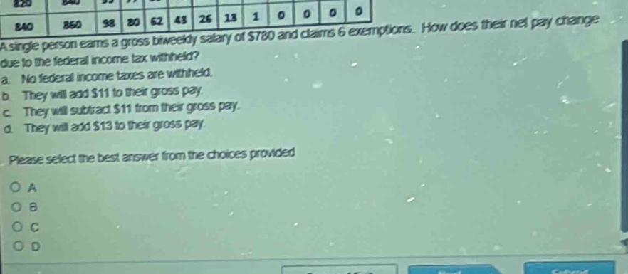 820 。
840 850 98 80 62 43 26 13 1 。 。 。
A single person eams a gross biweekly salary of $780 and claims 6 exemptions. How does their net pay change
due to the federal income tax withheld?
a. No federal income taxes are withheld.
b. They will add $11 to their gross pay.
c. They will subtract $11 from their gross pay.
d. They will add $13 to their gross pay.
Please select the best answer from the choices provided
A
B
C
D